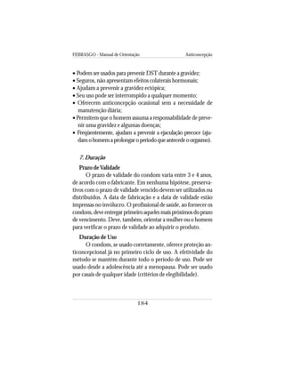 FEBRASGO - Manual de Orientação Anticoncepção
184
• Podem ser usados para prevenir DST durante a gravidez;
• Seguros, não apresentam efeitos colaterais hormonais;
• Ajudam a prevenir a gravidez ectópica;
• Seu uso pode ser interrompido a qualquer momento;
• Oferecem anticoncepção ocasional sem a necessidade de
manutenção diária;
• Permitem que o homem assuma a responsabilidade de preve-
nir uma gravidez e algumas doenças;
• Freqüentemente, ajudam a prevenir a ejaculação precoce (aju-
damohomemaprolongaroperíodoqueantecedeoorgasmo).
7. Duração
Prazo deValidade
O prazo de validade do condom varia entre 3 e 4 anos,
de acordo com o fabricante. Em nenhuma hipótese, preserva-
tivos com o prazo de validade vencido devem ser utilizados ou
distribuídos. A data de fabricação e a data de validade estão
impressas no invólucro. O profissional de saúde, ao fornecer os
condons,deveentregarprimeiroaquelesmaispróximosdoprazo
de vencimento. Deve, também, orientar a mulher ou o homem
para verificar o prazo de validade ao adquirir o produto.
Duração de Uso
O condom, se usado corretamente, oferece proteção an-
ticoncepcional já no primeiro ciclo de uso. A efetividade do
método se mantém durante todo o período de uso. Pode ser
usado desde a adolescência até a menopausa. Pode ser usado
por casais de qualquer idade (critérios de elegibilidade).
 
