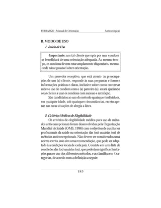 FEBRASGO - Manual de Orientação Anticoncepção
185
B. MODO DE USO
1. Início de Uso
Importante: um (a) cliente que opta por usar condons
se beneficiará de uma orientação adequada. Ao mesmo tem-
po, os condons devem estar amplamente disponíveis, mesmo
onde não é possível obter orientação.
Um provedor receptivo, que está atento às preocupa-
ções de um (a) cliente, responde às suas perguntas e fornece
informações práticas e claras, inclusive sobre como conversar
sobre o uso do condom com o (a) parceiro (a), estará ajudando
o (a) cliente a usar os condons com sucesso e satisfação.
São candidatos ao uso do método quaisquer indivíduos,
em qualquer idade, sob quaisquer circunstâncias, exceto ape-
nas nas raras situações de alergia a látex.
2. Critérios Médicos de Elegibilidade
Os critérios de elegibilidade médica para uso de méto-
dos anticoncepcionais foram desenvolvidos pela Organização
Mundial de Saúde (OMS, 1996) com o objetivo de auxiliar os
profissionais da saúde na orientação das (os) usuárias (os) de
métodos anticoncepcionais. Não devem ser considerados uma
norma estrita, mas sim uma recomendação, que pode ser adap-
tada às condições locais de cada país. Consiste em uma lista de
condições das (os) usuárias (os), que poderiam significar limita-
ções para o uso dos diferentes métodos, e as classifica em 4 ca-
tegorias, de acordo com a definição a seguir:
 