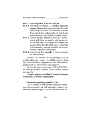 FEBRASGO - Manual de Orientação Anticoncepção
186
OMS 1: o método pode ser usado sem restrições.
OMS 2: o método pode ser usado. As vantagens geralmente
superam riscos possíveis ou comprovados. As condi-
ções da categoria 2 devem ser consideradas na escolha
de um método. Se a mulher escolhe este método, um
acompanhamento mais rigoroso pode ser necessário.
OMS 3: o método não deve ser usado, a menos que o profissi-
onal de saúde julgue que a mulher pode usar o méto-
do com segurança. Os riscos possíveis e comprovados
superam os benefícios do método. Deve ser o método
de última escolha e, caso seja escolhido, um acompa-
nhamento rigoroso se faz necessário.
OMS 4: o método não deve ser usado. O método apresenta
um risco inaceitável.
Somente uma condição médica restringe o uso de
condons: alergia grave ao látex (vermelhidão, prurido, edema
após o uso do condom). Você pode se informar sobre isso inda-
gando o casal; não são necessários testes ou exames.
Se a (o) cliente apresenta risco para DST ou HIV/AIDS,
ele ou ela pode querer continuar usando condons, mesmo
com a alergia.
Em geral, qualquer pessoa PODE usar condons segura
e eficazmente, se não tiver alergia ao látex.
3. Momentos Apropriados para Iniciar o Uso
Nãohárestriçõesaousodocondomemqualquermomen-
to do ciclo menstrual; o uso pode ser iniciado a qualquer mo-
mento após o aborto ou parto, se estiver amamentando ou não.
 