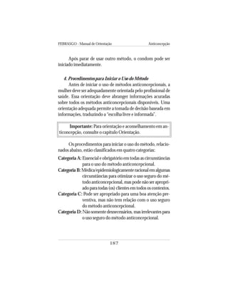 FEBRASGO - Manual de Orientação Anticoncepção
187
Após parar de usar outro método, o condom pode ser
iniciado imediatamente.
4. Procedimentos para Iniciar o Uso do Método
Antes de iniciar o uso de métodos anticoncepcionais, a
mulher deve ser adequadamente orientada pelo profissional de
saúde. Essa orientação deve abranger informações acuradas
sobre todos os métodos anticoncepcionais disponíveis. Uma
orientação adequada permite a tomada de decisão baseada em
informações, traduzindo a “escolha livre e informada”.
Importante: Para orientação e aconselhamento em an-
ticoncepção, consulte o capítulo Orientação.
Os procedimentos para iniciar o uso do método, relacio-
nados abaixo, estão classificados em quatro categorias:
Categoria A: Essencial e obrigatório em todas as circunstâncias
para o uso do método anticoncepcional.
Categoria B:Médica/epidemiologicamenteracionalemalgumas
circunstâncias para otimizar o uso seguro do mé-
todo anticoncepcional, mas pode não ser apropri-
ado para todas (os) clientes em todos os contextos.
Categoria C: Pode ser apropriado para uma boa atenção pre-
ventiva, mas não tem relação com o uso seguro
do método anticoncepcional.
Categoria D:Nãosomentedesnecessários,masirrelevantespara
o uso seguro do método anticoncepcional.
 