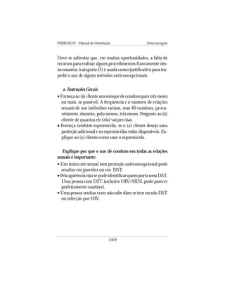 FEBRASGO - Manual de Orientação Anticoncepção
189
Deve-se salientar que, em muitas oportunidades, a falta de
recursos para realizar alguns procedimentos francamente des-
necessários (categoria D) é usada como justificativa para im-
pedir o uso de alguns métodos anticoncepcionais.
a. Instruções Gerais
• Forneça ao (à) cliente um estoque de condons para três meses
ou mais, se possível. A freqüência e o número de relações
sexuais de um indivíduo variam, mas 40 condons, prova-
velmente, durarão, pelo menos, três meses. Pergunte ao (à)
cliente de quantos ele (ela) vai precisar.
• Forneça também espermicida, se o (a) cliente deseja uma
proteção adicional e os espermicidas estão disponíveis. Ex-
plique ao (a) cliente como usar o espermicida.
Explique por que o uso de condom em todas as relações
sexuais é importante:
• Um único ato sexual sem proteção anticoncepcional pode
resultar em gravidez ou em DST.
• Pela aparência não se pode identificar quem porta uma DST.
Uma pessoa com DST, inclusive HIV/AIDS, pode parecer
perfeitamente saudável.
• Uma pessoa muitas vezes não sabe dizer se tem ou não DST
ou infecção por HIV.
 