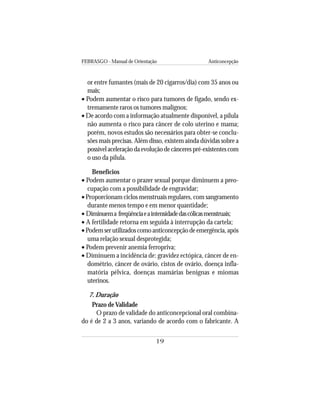 FEBRASGO - Manual de Orientação Anticoncepção
19
or entre fumantes (mais de 20 cigarros/dia) com 35 anos ou
mais;
• Podem aumentar o risco para tumores de fígado, sendo ex-
tremamente raros os tumores malignos;
• De acordo com a informação atualmente disponível, a pílula
não aumenta o risco para câncer de colo uterino e mama;
porém, novos estudos são necessários para obter-se conclu-
sões mais precisas. Além disso, existem ainda dúvidas sobre a
possívelaceleraçãodaevoluçãodecâncerespré-existentescom
o uso da pílula.
Benefícios
• Podem aumentar o prazer sexual porque diminuem a preo-
cupação com a possibilidade de engravidar;
• Proporcionam ciclos menstruais regulares, com sangramento
durante menos tempo e em menor quantidade;
• Diminuema freqüênciaeaintensidadedascólicasmenstruais;
• A fertilidade retorna em seguida à interrupção da cartela;
• Podem ser utilizados como anticoncepção de emergência, após
uma relação sexual desprotegida;
• Podem prevenir anemia ferropriva;
• Diminuem a incidência de: gravidez ectópica, câncer de en-
dométrio, câncer de ovário, cistos de ovário, doença infla-
matória pélvica, doenças mamárias benignas e miomas
uterinos.
7. Duração
Prazo deValidade
O prazo de validade do anticoncepcional oral combina-
do é de 2 a 3 anos, variando de acordo com o fabricante. A
 