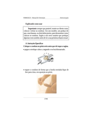 FEBRASGO - Manual de Orientação Anticoncepção
190
Explicando como usar
Importante:semprequepossível,mostreaoclientecomo
colocar e retirar os condons. Use um modelo, um pedaço de
pau, uma banana, ou dois dedos juntos, para demonstrar como
colocar os condons. Sugira a um novo usuário que pratique
algumasvezessozinhoantesdeterasuapróximarelaçãosexual.
b. Instruções Específicas
Coloque o condom no pênis ereto antes que ele toque a vagina.
• pegueoenvelopeeabra-o,rasgando-onolocaldemarcado;
• segure o condom de forma que a borda enrolada fique de
face para cima, em oposição ao pênis;
 