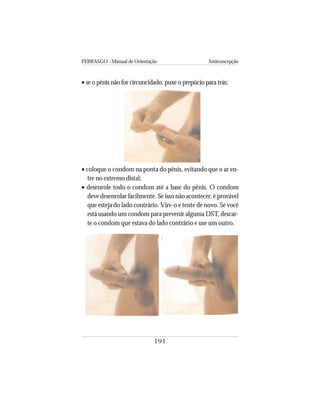 FEBRASGO - Manual de Orientação Anticoncepção
191
• se o pênis não for circuncidado, puxe o prepúcio para trás;
• coloque o condom na ponta do pênis, evitando que o ar en-
tre no extremo distal;
• desenrole todo o condom até a base do pênis. O condom
deve desenrolar facilmente. Se isso não acontecer, é provável
que esteja do lado contrário. Vire-o e tente de novo. Se você
está usando um condom para prevenir alguma DST, descar-
te o condom que estava do lado contrário e use um outro.
 