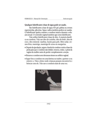 FEBRASGO - Manual de Orientação Anticoncepção
192
Qualquer lubrificante à base de água pode ser usado.
São lubrificantes à base de água: KY gel, geléias ou cremes
espermicidas, glicerina. Água e saliva também podem ser usadas.
O lubrificante ajuda a manter o condom intacto durante a rela-
çãosexual.Oconteúdovaginaltambémagecomolubrificante.
Não utilize lubrificante à base de óleo. A maioria danifi-
ca os condons. Não use óleo de cozinha, óleo de bebê, óleo de
coco, óleo mineral, vaselina, loções para pele, filtro solar, cre-
mes frios, manteiga, manteiga de cacau ou margarina.
• Depoisdaejaculação,segureabordadocondomcontraabasedo
pênisparaqueocondomnãodeslize;remova,então,opênisda
vagina da mulher antes de perder completamente a ereção.
• Removaocondomsemderramarsêmennoorifíciovaginal.
• Jogue fora o condom em uma latrina ou toalete, queime-o ou
enterre-o. Não o deixe onde crianças possam encontrá-lo e
brincar com ele. Não use o condom mais de uma vez.
 