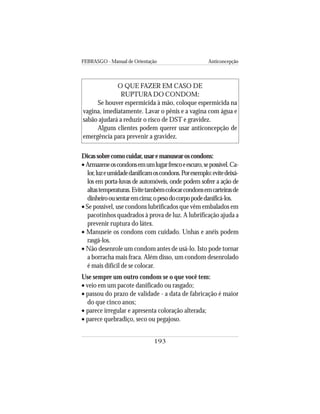 FEBRASGO - Manual de Orientação Anticoncepção
193
O QUE FAZER EM CASO DE
RUPTURA DO CONDOM:
Se houver espermicida à mão, coloque espermicida na
vagina, imediatamente. Lavar o pênis e a vagina com água e
sabão ajudará a reduzir o risco de DST e gravidez.
Alguns clientes podem querer usar anticoncepção de
emergência para prevenir a gravidez.
Dicassobrecomocuidar,usaremanusearoscondons:
• Armazeneoscondonsemumlugarfrescoeescuro,sepossível.Ca-
lor,luzeumidadedanificamoscondons.Porexemplo:evitedeixá-
los em porta-luvas de automóveis, onde podem sofrer a ação de
altastemperaturas.Evitetambémcolocarcondonsemcarteirasde
dinheiroousentaremcima;opesodocorpopodedanificá-los.
• Se possível, use condons lubrificados que vêm embalados em
pacotinhos quadrados à prova de luz. A lubrificação ajuda a
prevenir ruptura do látex.
• Manuseie os condons com cuidado. Unhas e anéis podem
rasgá-los.
• Não desenrole um condom antes de usá-lo. Isto pode tornar
a borracha mais fraca. Além disso, um condom desenrolado
é mais difícil de se colocar.
Use sempre um outro condom se o que você tem:
• veio em um pacote danificado ou rasgado;
• passou do prazo de validade - a data de fabricação é maior
do que cinco anos;
• parece irregular e apresenta coloração alterada;
• parece quebradiço, seco ou pegajoso.
 