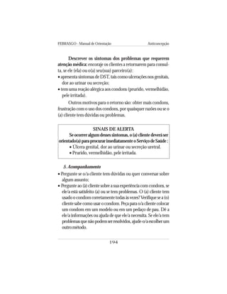 FEBRASGO - Manual de Orientação Anticoncepção
194
Descrever os sintomas dos problemas que requerem
atenção médica: encoraje os clientes a retornarem para consul-
ta, se ele (ela) ou o(a) seu(sua) parceiro(a):
• apresenta sintomas de DST, tais como ulcerações nos genitais,
dor ao urinar ou secreção;
• tem uma reação alérgica aos condons (prurido, vermelhidão,
pele irritada).
Outros motivos para o retorno são: obter mais condons,
frustração com o uso dos condons, por quaisquer razões ou se o
(a) cliente tem dúvidas ou problemas.
SINAIS DE ALERTA
Seocorreralgumdessessintomas,o(a)clientedeveráser
orientado(a)paraprocurarimediatamenteoServiçodeSaúde:
• Úlcera genital, dor ao urinar ou secreção uretral.
• Prurido, vermelhidão, pele irritada.
5. Acompanhamento
• Pergunte se o/a cliente tem dúvidas ou quer conversar sobre
algum assunto;
• Pergunte ao (à) cliente sobre a sua experiência com condons, se
ele/a está satisfeito (a) ou se tem problemas. O (a) cliente tem
usadoocondomcorretamentetodasàsvezes?Verifiquesea(o)
clientesabecomousarocondom.Peçaparao/aclientecolocar
um condom em um modelo ou em um pedaço de pau. Dê a
ele/a informações ou ajuda de que ele/a necessita. Se ele/a tem
problemasquenãopodemserresolvidos,ajude-o/aescolherum
outrométodo.
 
