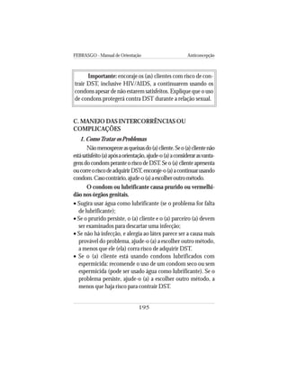 FEBRASGO - Manual de Orientação Anticoncepção
195
Importante: encoraje os (as) clientes com risco de con-
trair DST, inclusive HIV/AIDS, a continuarem usando os
condons apesar de não estarem satisfeitos. Explique que o uso
de condons protegerá contra DST durante a relação sexual.
C. MANEJO DAS INTERCORRÊNCIAS OU
COMPLICAÇÕES
1. ComoTratar os Problemas
Nãomenosprezeasqueixasdo(a)cliente.Seo(a)clientenão
estásatisfeito(a)apósaorientação,ajude-o(a)aconsiderarasvanta-
gens do condom perante o risco de DST. Se o (a) cliente apresenta
oucorreoriscodeadquirirDST,encoraje-o(a)acontinuarusando
condom.Casocontrário,ajude-o(a)aescolheroutrométodo.
O condom ou lubrificante causa prurido ou vermelhi-
dão nos órgãos genitais.
• Sugira usar água como lubrificante (se o problema for falta
de lubrificante);
• Se o prurido persiste, o (a) cliente e o (a) parceiro (a) devem
ser examinados para descartar uma infecção;
• Se não há infecção, e alergia ao látex parece ser a causa mais
provável do problema, ajude-o (a) a escolher outro método,
a menos que ele (ela) corra risco de adquirir DST.
• Se o (a) cliente está usando condons lubrificados com
espermicida: recomende o uso de um condom seco ou sem
espermicida (pode ser usado água como lubrificante). Se o
problema persiste, ajude-o (a) a escolher outro método, a
menos que haja risco para contrair DST.
 