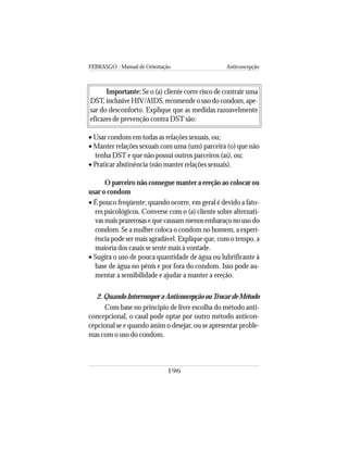 FEBRASGO - Manual de Orientação Anticoncepção
196
Importante: Se o (a) cliente corre risco de contrair uma
DST, inclusive HIV/AIDS, recomende o uso do condom, ape-
sar do desconforto. Explique que as medidas razoavelmente
eficazes de prevenção contra DST são:
• Usar condom em todas as relações sexuais, ou;
• Manter relações sexuais com uma (um) parceira (o) que não
tenha DST e que não possui outros parceiros (as), ou;
• Praticar abstinência (não manter relações sexuais).
O parceiro não consegue manter a ereção ao colocar ou
usar o condom
• É pouco freqüente; quando ocorre, em geral é devido a fato-
res psicológicos. Converse com o (a) cliente sobre alternati-
vas mais prazerosas e que causam menos embaraço no uso do
condom. Se a mulher coloca o condom no homem, a experi-
ência pode ser mais agradável. Explique que, com o tempo, a
maioria dos casais se sente mais à vontade.
• Sugira o uso de pouca quantidade de água ou lubrificante à
base de água no pênis e por fora do condom. Isso pode au-
mentar a sensibilidade e ajudar a manter a ereção.
2.QuandoInterromperaAnticoncepçãoouTrocardeMétodo
Com base no princípio de livre escolha do método anti-
concepcional, o casal pode optar por outro método anticon-
cepcional se e quando assim o desejar, ou se apresentar proble-
mas com o uso do condom.
 
