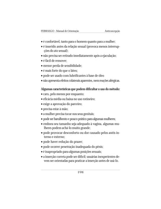 FEBRASGO - Manual de Orientação Anticoncepção
198
• é confortável, tanto para o homem quanto para a mulher;
• é inserido antes da relação sexual (provoca menos interrup-
ções do ato sexual);
• não precisa ser retirado imediatamente após a ejaculação;
• é fácil de remover;
• menor perda de sensibilidade;
• é mais forte do que o látex;
• pode ser usado com lubrificantes à base de óleo
•nãoapresentaefeitoscolateraisaparentes,nemreaçõesalérgicas.
Algumas características que podem dificultar o uso do método:
• caro, pelo menos por enquanto;
• eficácia média ou baixa no uso rotineiro;
• exige a aprovação do parceiro;
• precisa estar à mão;
• a mulher precisa tocar nos seus genitais;
• pode ser barulhento e pouco prático para algumas mulheres;
• embora seu tamanho seja adequado à vagina, algumas mu-
lheres podem achá-lo muito grande;
• pode provocar desconforto ou dor causado pelos anéis in-
terno e externo;
• pode haver redução do prazer;
• pode ocorrer penetração inadequada do pênis;
• é inapropriado para algumas posições sexuais;
• a inserção correta pode ser difícil; usuárias inexperientes de-
vem ser orientadas para praticar a inserção antes de usá-lo.
 