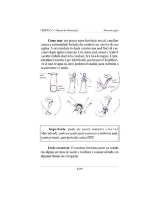 FEBRASGO - Manual de Orientação Anticoncepção
199
Como usar: um pouco antes da relação sexual, a mulher
coloca a extremidade fechada do condom no interior da sua
vagina. A extremidade fechada contém um anel flexível e re-
movível que ajuda a inserção. Um outro anel, maior e flexível,
na extremidade aberta do condom, fica fora da vagina. O pre-
servativo feminino é pré-lubrificado, porém outros lubrifican-
tes (à base de água ou óleo) podem ser usados, para melhorar o
desconforto e o ruído.
Importante: pode ser usado somente uma vez
(descartável); pode ser usado junto com outros métodos anti-
concepcionais, para proteção contra DST.
Onde encontrar: O condom feminino pode ser obtido
em alguns serviços de saúde e também é comercializado em
algumas farmácias e drogarias.
 