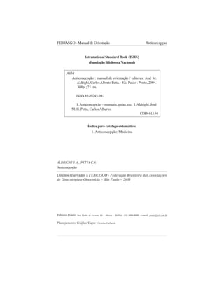 FEBRASGO - Manual de Orientação Anticoncepção
2
Editora Ponto: Rua Pedro de Lucena, 64 – Mooca – Tel/Fax: (11) 6096-8000 – e-mail: ponto@uol.com.br
InternationalStandardBook (ISBN)
(FundaçãoBibliotecaNacional)
Índice para catálago sistemático:
1. Anticoncepção: Medicina
ALDRIGHI J.M., PETTA C.A.
Anticoncepção
Direitos reservados à FEBRASGO - Federação Brasileira das Associações
de Ginecologia e Obstetrícia – São Paulo – 2003
Planejamento Gráfico/Capa: Cezinha Galhardo
Anticoncepção : manual de orientação / editores: José M.
Aldrighi, CarlosAlberto Petta. - São Paulo : Ponto, 2004.
308p. ; 21 cm.
ISBN85-89245-10-1
1.Anticoncepção – manuais, guias, etc. I.Aldrighi, José
M. II. Petta, CarlosAlberto.
A634
CDD-613.94
 