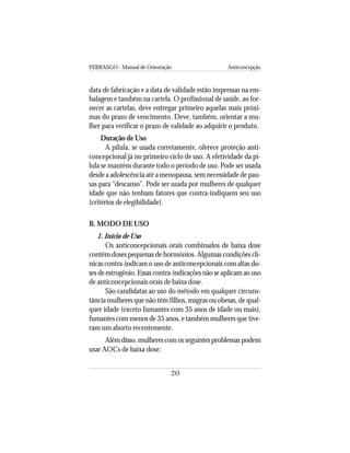 FEBRASGO - Manual de Orientação Anticoncepção
20
data de fabricação e a data de validade estão impressas na em-
balagem e também na cartela. O profissional de saúde, ao for-
necer as cartelas, deve entregar primeiro aquelas mais próxi-
mas do prazo de vencimento. Deve, também, orientar a mu-
lher para verificar o prazo de validade ao adquirir o produto.
Duração de Uso
A pílula, se usada corretamente, oferece proteção anti-
concepcional já no primeiro ciclo de uso. A efetividade da pí-
lula se mantém durante todo o período de uso. Pode ser usada
desde a adolescência até a menopausa, sem necessidade de pau-
sas para “descanso”. Pode ser usada por mulheres de qualquer
idade que não tenham fatores que contra-indiquem seu uso
(critérios de elegibilidade).
B. MODO DE USO
1. Início de Uso
Os anticoncepcionais orais combinados de baixa dose
contêm doses pequenas de hormônios. Algumas condições clí-
nicas contra-indicam o uso de anticoncepcionais com altas do-
ses de estrogênio. Essas contra-indicações não se aplicam ao uso
de anticoncepcionais orais de baixa dose.
São candidatas ao uso do método em qualquer circuns-
tância mulheres que não têm filhos, magras ou obesas, de qual-
quer idade (exceto fumantes com 35 anos de idade ou mais),
fumantes com menos de 35 anos, e também mulheres que tive-
ram um aborto recentemente.
Além disso, mulheres com os seguintes problemas podem
usar AOCs de baixa dose:
 