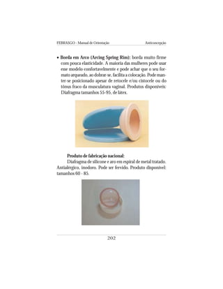 FEBRASGO - Manual de Orientação Anticoncepção
202
• Borda em Arco (Arcing Spring Rim): borda muito firme
com pouca elasticidade. A maioria das mulheres pode usar
esse modelo confortavelmente e pode achar que o seu for-
mato arqueado, ao dobrar-se, facilita a colocação. Pode man-
ter-se posicionado apesar de retocele e/ou cistocele ou do
tônus fraco da musculatura vaginal. Produtos disponíveis:
Diafragma tamanhos 55-95, de látex.
Produto de fabricação nacional:
Diafragma de silicone e aro em espiral de metal tratado.
Antialérgico, inodoro. Pode ser fervido. Produto disponível:
tamanhos 60 - 85.
 