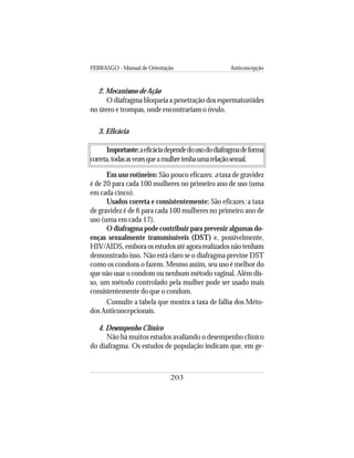 FEBRASGO - Manual de Orientação Anticoncepção
203
2. Mecanismo de Ação
O diafragma bloqueia a penetração dos espermatozóides
no útero e trompas, onde encontrariam o óvulo.
3. Eficácia
Importante:aeficáciadependedousododiafragmadeforma
correta,todasasvezesqueamulhertenhaumarelaçãosexual.
Em uso rotineiro: São pouco eficazes: a taxa de gravidez
é de 20 para cada 100 mulheres no primeiro ano de uso (uma
em cada cinco).
Usados correta e consistentemente: São eficazes: a taxa
de gravidez é de 6 para cada 100 mulheres no primeiro ano de
uso (uma em cada 17).
O diafragma pode contribuir para prevenir algumas do-
enças sexualmente transmissíveis (DST) e, possivelmente,
HIV/AIDS, embora os estudos até agora realizados não tenham
demonstrado isso. Não está claro se o diafragma previne DST
como os condons o fazem. Mesmo assim, seu uso é melhor do
que não usar o condom ou nenhum método vaginal. Além dis-
so, um método controlado pela mulher pode ser usado mais
consistentemente do que o condom.
Consulte a tabela que mostra a taxa de falha dos Méto-
dos Anticoncepcionais.
4. Desempenho Clínico
Não há muitos estudos avaliando o desempenho clínico
do diafragma. Os estudos de população indicam que, em ge-
 