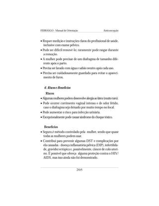 FEBRASGO - Manual de Orientação Anticoncepção
205
• Requer medição e instruções claras do profissional de saúde,
inclusive com exame pélvico.
• Pode ser difícil removê-lo; raramente pode rasgar durante
a remoção.
• A mulher pode precisar de um diafragma de tamanho dife-
rente após o parto.
• Precisa ser lavado com água e sabão neutro após cada uso.
• Precisa ser cuidadosamente guardado para evitar o apareci-
mento de furos.
6. Riscos e Benefícios
Riscos
•Algumasmulherespodemdesenvolvealergiaaolátex(muitoraro).
• Pode ocorrer corrimento vaginal intenso e de odor fétido,
caso o diafragma seja deixado por muito tempo no local.
• Pode aumentar o risco para infecção urinária.
• Excepcionalmentepodecausarsíndromedochoquetóxico.
Benefícios
• Seguro,é método controlado pela mulher, sendo que quase
todas as mulheres podem usar.
• Contribui para prevenir algumas DST e complicações por
ela causadas - doença inflamatória pélvica (DIP), infertilida-
de, gravidez ectópica e, possivelmente, câncer de colo uteri-
no. É possível que ofereça alguma proteção contra o HIV/
AIDS, mas isso ainda não foi demonstrado.
 