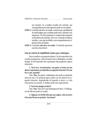 FEBRASGO - Manual de Orientação Anticoncepção
208
um método. Se a mulher escolhe este método, um
acompanhamento mais rigoroso pode ser necessário.
OMS 3: o métodonãodeveserusado,amenosqueoprofissional
de saúde julgue que a mulher pode usar o método com
segurança. Os riscos possíveis e comprovados superam
os benefícios do método. Deve ser o método de última
escolhae,casosejaescolhido,umacompanhamentori-
gorososefaznecessário.
OMS 4: o método não deve ser usado. O método apresenta
um risco inaceitável.
Lista de critérios de elegibilidade médica para o diafragma:
Faça à mulher as perguntas abaixo. Se ela responder não
a todas as perguntas, então ela pode usar o diafragma, se assim
desejar. Se ela responder sim a quaisquer das perguntas, siga as
instruções.
1. Você teve, recentemente, um parto a termo ou um
aborto espontâneo ou induzido no segundo trimestre? Se esse
for o caso, quando?
Não. Sim. Em geral, o diafragma não pode ser ajustado
antes de seis a 12 semanas após o parto ou um aborto no se-
gundo trimestre, dependendo de quando o útero e o colo
retornarem ao normal. A mulher pode usar espermicida.
2. Você tem alergia ao látex?
Não. Sim. Não deve usar diafragma de látex. O diafrag-
ma de silicone pode ser usado.
3. Alguma vez foi lhe dito que sua vagina, colo ou útero
têm uma forma ou posição incomum?
 