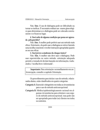 FEBRASGO - Manual de Orientação Anticoncepção
209
Não. Sim. O uso de diafragma pode ser dificultado ou
tornar-se ineficaz. É necessário realizar um exame ginecológi-
co para determinar se o diafragma pode ser colocado correta-
mente e se ficará no lugar.
4. Você sofre de alguma condição que possa ser agrava-
da pela gravidez?
Não. Sim. A mulher pode preferir usar um método mais
eficaz. Entretanto, ela pode usar o diafragma se estiver fazendo
uma escolha consciente e receber instruções apropriadas quanto
ao seu uso eficaz.
5. Você já teve a síndrome do choque tóxico?
Não. Sim. A mulher não deve usar o diafragma. Pode
usar espermicidas ou outro método. orientação adequada
permite a tomada de decisão baseada em informações, tradu-
zindo a “escolha livre e informada”.
Importante: Para orientação e aconselhamento em an-
ticoncepção, consulte o capítulo Orientação.
Os procedimentos para iniciar o uso do método, relacio-
nados abaixo, estão classificados em quatro categorias:
Categoria A: Essencial e obrigatório em todas as circunstâncias
para o uso do método anticoncepcional.
Categoria B: Médica/epidemiologicamente racional em al-
gumas circunstâncias para otimizar o uso segu-
ro do método anticoncepcional, mas pode não
ser apropriado para todas (os) clientes em todos
os contextos.
 