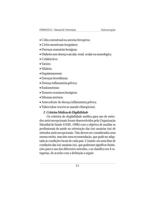 FEBRASGO - Manual de Orientação Anticoncepção
21
• Cólica menstrual ou anemia ferropriva;
• Ciclos menstruais irregulares;
• Doenças mamárias benignas;
• Diabetes sem doença vascular, renal, ocular ou neurológica;
• Cefaléia leve;
• Varizes;
• Malária;
• Esquistossomose;
• Doenças tireoidianas;
• Doença inflamatória pélvica;
• Endometriose;
•Tumores ovarianos benignos;
• Miomas uterinos;
• Antecedente de doença inflamatória pélvica;
•Tuberculose (exceto se usando rifampicina).
2. Critérios Médicos de Elegibilidade
Os critérios de elegibilidade médica para uso de méto-
dos anticoncepcionais foram desenvolvidos pela Organização
Mundial de Saúde (OMS, 1996) com o objetivo de auxiliar os
profissionais da saúde na orientação das (os) usuárias (os) de
métodos anticoncepcionais. Não devem ser considerados uma
norma estrita, mas sim uma recomendação, que pode ser adap-
tada às condições locais de cada país. Consiste em uma lista de
condições das (os) usuárias (os), que poderiam significar limita-
ções para o uso dos diferentes métodos, e as classifica em 4 ca-
tegorias, de acordo com a definição a seguir:
 