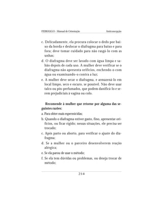 FEBRASGO - Manual de Orientação Anticoncepção
214
c. Delicadamente, ela procura colocar o dedo por bai-
xo da borda e deslocar o diafragma para baixo e para
fora; deve tomar cuidado para não rasgá-lo com as
unhas;
d. O diafragma deve ser lavado com água limpa e sa-
bão depois de cada uso. A mulher deve verificar se o
diafragma não apresenta orifícios, enchendo-o com
água ou examinando-o contra a luz;
e. A mulher deve secar o diafragma, e armazená-lo em
local limpo, seco e escuro, se possível. Não deve usar
talco ou pós-perfumados, que podem danificá-lo e se-
rem prejudiciais à vagina ou colo.
Recomende à mulher que retorne por alguma das se-
guintes razões:
a. Para obter mais espermicidas;
b. Quando o diafragma estiver gasto, fino, apresentar ori-
fícios, ou ficar rígido; nessas situações, ele precisa ser
trocado;
c. Após parto ou aborto, para verificar o ajuste do dia-
fragma;
d. Se a mulher ou o parceiro desenvolverem reação
alérgica;
e. Se ela parou de usar o método;
f. Se ela tem dúvidas ou problemas, ou deseja trocar de
método;
 