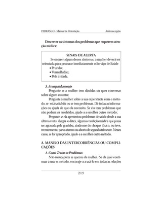 FEBRASGO - Manual de Orientação Anticoncepção
215
Descrever os sintomas dos problemas que requerem aten-
ção médica:
SINAIS DE ALERTA
Se ocorrer algum desses sintomas, a mulher deverá ser
orientada para procurar imediatamente o Serviço de Saúde
• Prurido;
• Vermelhidão;
• Pele irritada.
5. Acompanhamento
Pergunte se a mulher tem dúvidas ou quer conversar
sobre algum assunto;
Pergunte à mulher sobre a sua experiência com o méto-
do, se está satisfeita ou se tem problemas. Dê todas as informa-
ções ou ajuda de que ela necessita. Se ela tem problemas que
não podem ser resolvidos, ajude-a a escolher outro método;
Pergunte se ela apresentou problemas de saúde desde a sua
última visita: alergia ao látex, alguma condição médica que possa
ser agravada pela gravidez, síndrome do choque tóxico, ou teve,
recentemente,partoatermoouabortodesegundotrimestre.Nesses
casos,seforapropriado,ajude-aaescolheroutrométodo.
A. MANEJO DAS INTERCORRÊNCIAS OU COMPLI-
CAÇÕES
1. ComoTratar os Problemas
Não menospreze as queixas da mulher. Se ela quer conti-
nuar a usar o método, encoraje-a a usá-lo em todas as relações
 
