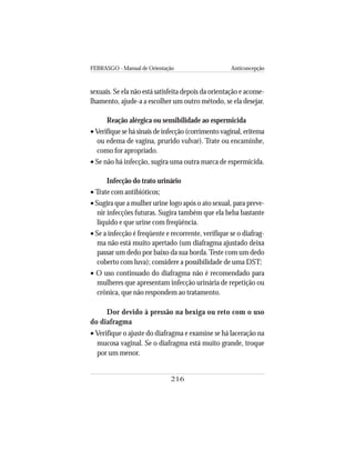 FEBRASGO - Manual de Orientação Anticoncepção
216
sexuais. Se ela não está satisfeita depois da orientação e aconse-
lhamento, ajude-a a escolher um outro método, se ela desejar.
Reação alérgica ou sensibilidade ao espermicida
• Verifique se há sinais de infecção (corrimento vaginal, eritema
ou edema de vagina, prurido vulvar). Trate ou encaminhe,
como for apropriado.
• Se não há infecção, sugira uma outra marca de espermicida.
Infecção do trato urinário
• Trate com antibióticos;
• Sugira que a mulher urine logo após o ato sexual, para preve-
nir infecções futuras. Sugira também que ela beba bastante
líquido e que urine com freqüência.
• Se a infecção é freqüente e recorrente, verifique se o diafrag-
ma não está muito apertado (um diafragma ajustado deixa
passar um dedo por baixo da sua borda.Teste com um dedo
coberto com luva); considere a possibilidade de uma DST;
• O uso continuado do diafragma não é recomendado para
mulheres que apresentam infecção urinária de repetição ou
crônica, que não respondem ao tratamento.
Dor devido à pressão na bexiga ou reto com o uso
do diafragma
• Verifique o ajuste do diafragma e examine se há laceração na
mucosa vaginal. Se o diafragma está muito grande, troque
por um menor.
 