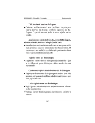 FEBRASGO - Manual de Orientação Anticoncepção
217
Dificuldade de inserir o diafragma
• Oriente a mulher quanto à inserção. Peça a ela para pra-
ticar a inserção na clínica e verifique a posição do dia-
fragma. O parceiro sexual pode, às vezes, ajudar na in-
serção.
Aparecimento súbito de febre alta, vermelhidão da pele,
vômitos, diarréia, tontura e mialgia (muito raro)
• A mulher deve ser imediatamente levada ao serviço de saúde
mais próximo. Ela pode ter síndrome do choque tóxico. O
tratamento com antibióticos e hidratação parenteral é eficaz
e deve ser instituído imediatamente.
Vaginite com o uso do diafragma
• Sugira que ela lave bem o diafragma após cada uso e que
se certifique de que o diafragma está seco antes de usar
novamente.
Corrimento vaginal anormal com o uso do diafragma
• Sugira que ela remova o diafragma prontamente (mas não
antes de seis horas após a última relação sexual) e que o lave
bem, após cada uso.
Lesão vaginal com o uso do diafragma
• Sugira que ela use outro método temporariamente, e forne-
ça-lhe suprimentos;
• Verifique o ajuste do diafragma e a maneira como a mulher o
remove.
 