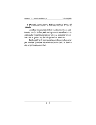 FEBRASGO - Manual de Orientação Anticoncepção
218
2. Quando Interromper a Anticoncepção ou Trocar de
Método
Com base no princípio de livre escolha do método anti-
concepcional, a mulher pode optar por outro método anticon-
cepcional se e quando assim o desejar, ou se apresentar proble-
mas com os quais o uso do diafragma não é adequado.
Também é livre (e informada) a decisão da mulher optar
por não usar qualquer método anticoncepcional, se assim o
desejar por qualquer motivo.
 