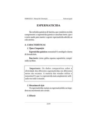 FEBRASGO - Manual de Orientação Anticoncepção
219
ESPERMATICIDA
São métodos químicos de barreira, que consistem em dois
componentes: o espermicida químico e uma base inerte, que é
o meio usado para manter o agente espermaticida aderido ao
colo uterino.
A. CARACTERÍSTICAS
1.Tipos e Composição
Espermicidas químicos: nonoxinol-9, menfegol e cloreto
de benzalcônio.
Base inerte: creme, geléia, espuma, supositório, compri-
mido ou filme.
Importante: Os dados comparativos sobre a
efetividade dos diferentes espermaticidas em diferentes
meios são escassos. A maioria dos estudos utiliza o
nonoxinol-9, que é o espermicida mais amplamente utili-
zado em todo o mundo.
2. Mecanismo de Ação
Os espermaticidas matam os espermatozóides ou impe-
dem seu movimento até o óvulo.
3. Eficácia
 