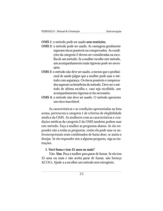FEBRASGO - Manual de Orientação Anticoncepção
22
OMS 1: o método pode ser usado sem restrições.
OMS 2: o método pode ser usado. As vantagens geralmente
superam riscos possíveis ou comprovados. As condi-
ções da categoria 2 devem ser consideradas na esco-
lha de um método. Se a mulher escolhe este método,
um acompanhamento mais rigoroso pode ser neces-
sário.
OMS 3: o método não deve ser usado, a menos que o profissi-
onal de saúde julgue que a mulher pode usar o mé-
todo com segurança. Os riscos possíveis e comprova-
dos superam os benefícios do método. Deve ser o mé-
todo de última escolha e, caso seja escolhido, um
acompanhamento rigoroso se faz necessário.
OMS 4: o método não deve ser usado. O método apresenta
um risco inaceitável.
As características e as condições apresentadas na lista
acima, pertencem à categoria 1 de critérios de elegibilidade
médica da OMS. As mulheres com as características e con-
dições médicas da categoria 2 da OMS também podem usar
este método. Faça à mulher as perguntas abaixo. Se ela res-
ponder não a todas as perguntas, então ela pode usar os an-
ticoncepcionais orais combinados de baixa dose, se assim o
desejar. Se ela responder sim a alguma pergunta, siga as ins-
truções.
1. Você fuma e tem 35 anos ou mais?
Não. Sim. Peça à mulher para parar de fumar. Se ela tem
35 anos ou mais e não aceita parar de fumar, não forneça
ACOCs. Ajude-a a escolher um método sem estrogênio.
 