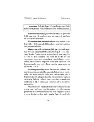 FEBRASGO - Manual de Orientação Anticoncepção
220
Importante: Aeficáciadependedousodoespermaticidade
formacorreta,todasasvezesqueamulhertenhaumarelaçãosexual.
Em uso rotineiro: São pouco eficazes: a taxa de gravidez é
de 26 para cada 100 mulheres no primeiro ano de uso (uma
em cada quatro mulheres).
Usados correta e consistentemente: São eficazes: a taxa
de gravidez é de 6 para cada 100 mulheres no primeiro ano de
uso (uma em cada 17).
O espermaticida pode contribuir para prevenir algu-
mas doenças sexualmente transmissíveis (DST): os resul-
tados “in vitro” mostram que o nonoxinol-9, o menfegol e o
cloreto de benzalcônio inativam de modo efetivo
treponemas, gonococos, clamídias, o vírus do herpes e orga-
nismos causadores da vaginose bacteriana. Também vem
demonstrando, em testes laboratoriais, capacidade de
desativar o HIV-4.
Estudosepidemiológicostêmdemonstrado,deformacon-
sistente, que os espermaticidas, usados isoladamente ou combi-
nados com outros métodos de barreira, reduzem a incidência
de gonorréia, infecção por clamídia, tricomoníase e vaginose
bacteriana. Todavia, a relação entre o uso do nonoxinol-9 e a
incidência do HIV permanece obscura e, até o momento,
inconclusiva.
Outros estudos têm relatado a ocorrência de irritação
genital e de erosões no epitélio vaginal e do colo uterino,
que seriam mais elevados com o uso mais freqüente (várias
vezes ao dias) e em dose mais elevada. Essas alterações do
 