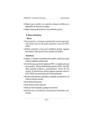 FEBRASGO - Manual de Orientação Anticoncepção
222
• Requer que a mulher ou o parceiro coloque os dedos ou o
dispositivo de inserção na vagina.
• Alguns tipos podem derreter em ambiente quente.
6. Riscos e Benefícios
Riscos
• Teoricamente, a irritação causada pelo uso do espermati-
cida várias vezes ao dia pode aumentar o risco de HIV/
AIDS.
• Podem aumentar o risco para candidíase genital, vaginose
bacteriana e infecções do trato urinário na mulher.
Benefícios
• Seguro, é método controlado pela mulher, sendo que quase
todas as mulheres podem usar.
• Contribui para prevenir algumas DST e complicações por
ela causadas - doença inflamatória pélvica (DIP), infertili-
dade, gravidez ectópica e, possivelmente, câncer de colo
uterino. É possível que ofereça alguma proteção contra o
HIV/AIDS, mas isso ainda não foi demonstrado.
• Previne efetivamente a gravidez se utilizado corretamente em
todas as relações sexuais.
• Sem efeitos hormonais.
• Sem efeitos no leite materno.
• Pode ser interrompido a qualquer momento.
• Fácil de usar, em mulheres corretamente orientadas e mo-
tivadas.
 
