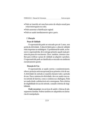 FEBRASGO - Manual de Orientação Anticoncepção
223
• Pode ser inserido até uma hora antes da relação sexual para
evitar interrupções no coito.
• Pode aumentar a lubrificação vaginal.
• Pode ser usado imediatamente após o parto.
7. Duração
Prazo deValidade
O espermaticida pode ser estocado por até 5 anos, sem
perda da efetividade. A data de fabricação e a data de validade
estão impressas na embalagem. O profissional de saúde, ao for-
necer o espermaticida, deve entregar primeiro aquele mais pró-
ximo do prazo de vencimento. Deve, também, orientar a mu-
lher para verificar o prazo de validade ao adquirir o produto.
O espermaticida pode ser danificado se estocado em ambiente
excessivamente quente.
Duração de Uso
O espermaticida, se usado correta e consistentemente,
oferece proteção anticoncepcional já no primeiro ciclo de uso.
A efetividade do método se mantém durante todo o período
de uso. Para o máximo de efetividade, deve ser usado com ou-
tro método de barreira, como o condom ou o diafragma. Pode
ser usado desde a adolescência até a menopausa. Para critérios
de elegibilidade de uso do método, consulte critérios de elegi-
bilidade.
Onde encontrar: em serviços de saúde e clínicas de pla-
nejamento familiar. Podem também ser adquiridos em farmá-
cias de manipulação.
 