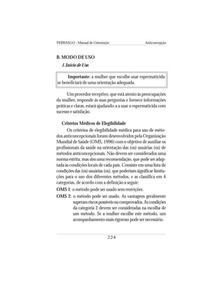 FEBRASGO - Manual de Orientação Anticoncepção
224
B. MODO DE USO
1.Início de Uso
Importante: a mulher que escolhe usar espermaticida
se beneficiará de uma orientação adequada.
Um provedor receptivo, que está atento às preocupações
da mulher, responde às suas perguntas e fornece informações
práticas e claras, estará ajudando-a a usar o espermaticida com
sucesso e satisfação.
Critérios Médicos de Elegibilidade
Os critérios de elegibilidade médica para uso de méto-
dos anticoncepcionais foram desenvolvidos pela Organização
Mundial de Saúde (OMS, 1996) com o objetivo de auxiliar os
profissionais da saúde na orientação das (os) usuárias (os) de
métodos anticoncepcionais. Não devem ser considerados uma
norma estrita, mas sim uma recomendação, que pode ser adap-
tada às condições locais de cada país. Consiste em uma lista de
condições das (os) usuárias (os), que poderiam significar limita-
ções para o uso dos diferentes métodos, e as classifica em 4
categorias, de acordo com a definição a seguir:
OMS 1: o método pode ser usado sem restrições.
OMS 2: o método pode ser usado. As vantagens geralmente
superamriscospossíveisoucomprovados.Ascondições
da categoria 2 devem ser consideradas na escolha de
um método. Se a mulher escolhe este método, um
acompanhamento mais rigoroso pode ser necessário.
 