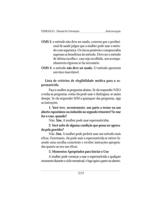 FEBRASGO - Manual de Orientação Anticoncepção
225
OMS 3: o método não deve ser usado, a menos que o profissi-
onal de saúde julgue que a mulher pode usar o méto-
do com segurança. Os riscos possíveis e comprovados
superam os benefícios do método. Deve ser o método
de última escolha e, caso seja escolhido, um acompa-
nhamento rigoroso se faz necessário.
OMS 4: o método não deve ser usado. O método apresenta
um risco inaceitável.
Lista de critérios de elegibilidade médica para o es-
permaticida
Faça à mulher as perguntas abaixo. Se ela responder NÃO
a todas as perguntas, então ela pode usar o diafragma, se assim
desejar. Se ela responder SIM a quaisquer das perguntas, siga
as instruções.
1. Você teve, recentemente, um parto a termo ou um
aborto espontâneo ou induzido no segundo trimestre? Se esse
for o caso, quando?
Não. Sim. A mulher pode usar espermaticidas.
2. Você sofre de alguma condição que possa ser agrava-
da pela gravidez?
Não. Sim. A mulher pode preferir usar um método mais
eficaz. Entretanto, ela pode usar o espermaticida se estiver fa-
zendo uma escolha consciente e receber instruções apropria-
das quanto ao seu uso eficaz.
3. Momentos Apropriados para Iniciar o Uso
A mulher pode começar a usar o espermaticida a qualquer
momentoduranteociclomenstrual,elogoapósopartoouaborto.
 