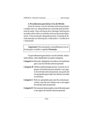 FEBRASGO - Manual de Orientação Anticoncepção
226
4. Procedimentos para Iniciar o Uso do Método
Antes de iniciar o uso de métodos anticoncepcionais,
a mulher deve ser adequadamente orientada pelo profissi-
onal de saúde. Essa orientação deve abranger informações
acuradas sobre todos os métodos anticoncepcionais dispo-
níveis. Uma orientação adequada permite a tomada de de-
cisão baseada em informações, traduzindo a “escolha livre
e informada”.
Importante: Para orientação e aconselhamento em an-
ticoncepção, consulte o capítulo Orientação.
Os procedimentos para iniciar o uso do método, relacio-
nados abaixo, estão classificados em quatro categorias:
Categoria A: Essencial e obrigatório em todas as circunstâncias
para o uso do método anticoncepcional.
Categoria B: Médica/epidemiologicamente racional em al-
gumas circunstâncias para otimizar o uso segu-
ro do método anticoncepcional, mas pode não
ser apropriado para todas (os) clientes em todos
os contextos.
Categoria C: Pode ser apropriado para uma boa atenção pre-
ventiva, mas não tem relação com o uso seguro
do método anticoncepcional.
Categoria D: Não somente desnecessários, mas irrelevantes para
o uso seguro do método anticoncepcional.
 