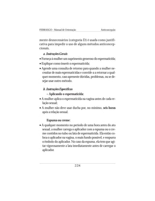 FEBRASGO - Manual de Orientação Anticoncepção
228
mente desnecessários (categoria D) é usada como justifi-
cativa para impedir o uso de alguns métodos anticoncep-
cionais.
a. Instruções Gerais
• Forneça à mulher um suprimento generoso do espermaticida;
• Explique como inserir o espermaticida;
• Agende uma consulta de retorno para quando a mulher ne-
cessitar de mais espermaticidas e convide-a a retornar a qual-
quer momento, caso apresente dúvidas, problemas, ou se de-
sejar usar outro método.
b. Instruções Específicas
– Aplicando o espermaticida:
• A mulher aplica o espermaticida na vagina antes de cada re-
lação sexual;
• A mulher não deve usar ducha por, no mínimo, seis horas
após a relação sexual.
Espuma ou creme:
• A qualquer momento no período de uma hora antes do ato
sexual, a mulher carrega o aplicador com a espuma ou o cre-
me contidos no tubo ou lata de espermaticida. Ela então co-
loca o aplicador na vagina, o mais fundo possível, e empurra
o êmbolo do aplicador. No caso da espuma, ela tem que agi-
tar vigorosamente a lata imediatamente antes de carregar o
aplicador.
 