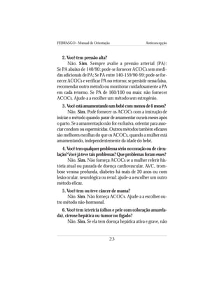 FEBRASGO - Manual de Orientação Anticoncepção
23
2. Você tem pressão alta?
Não. Sim. Sempre avalie a pressão arterial (PA):
Se PA abaixo de 140/90: pode-se fornecer ACOCs sem medi-
das adicionais de PA; Se PA entre 140-159/90-99: pode-se for-
necer ACOCs e verificar PA no retorno; se persistir nessa faixa,
recomendar outro método ou monitorar cuidadosamente a PA
em cada retorno. Se PA de 160/100 ou mais: não fornecer
ACOCs. Ajude-a a escolher um método sem estrogênio.
3. Vocêestáamamentandoumbebêcommenosde6meses?
Não. Sim. Pode fornecer os ACOCs com a instrução de
iniciar o método quando parar de amamentar ou seis meses após
o parto. Se a amamentação não for exclusiva, orientar para asso-
ciar condom ou espermicidas. Outros métodos também eficazes
são melhores escolhas do que os ACOCs, quando a mulher está
amamentando, independentemente da idade do bebê.
4. Vocêtemqualquerproblemasérionocoraçãooudecircu-
lação?Vocêjátevetaisproblemas?Queproblemasforamesses?
Não. Sim. Não forneça ACOCs se a mulher referir his-
tória atual ou passada de doença cardiovascular, AVC, trom-
bose venosa profunda, diabetes há mais de 20 anos ou com
lesão ocular, neurológica ou renal: ajude-a a escolher um outro
método eficaz.
5. Você tem ou teve câncer de mama?
Não. Sim. Não forneça ACOCs. Ajude-a a escolher ou-
tro método não-hormonal.
6.Você tem icterícia (olhos e pele com coloração amarela-
da), cirrose hepática ou tumor no fígado?
Não. Sim. Se ela tem doença hepática ativa e grave, não
 