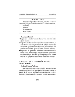 FEBRASGO - Manual de Orientação Anticoncepção
230
SINAIS DE ALERTA
Se ocorrer algum desses sintomas, a mulher deverá ser
orientada para procurar imediatamente o Serviço de Saúde:
• Prurido,
• Ardor,
• Vermelhidão,
• Pele irritada.
5. Acompanhamento
• Pergunte se a mulher tem dúvidas ou quer conversar sobre
algum assunto;
• Pergunte à mulher sobre a sua experiência com o método, se
está satisfeita ou se tem problemas. Dê todas as informações
ou ajuda de que ela necessita. Se ela tem problemas que não
podem ser resolvidos, ajude-a escolher um outro método;
• Pergunte se ela apresentou problemas de saúde desde a sua
última visita: reação alérgica ao espermaticida, alguma con-
dição médica que possa ser agravada pela gravidez. Nesses
casos, se for apropriado, ajude-a a escolher outro método.
C. MANEJO DAS INTERCORRÊNCIAS OU
COMPLICAÇÕES
1. ComoTratar os Problemas
Não menospreze as queixas da mulher. Se ela quer conti-
nuar a usar o método, encoraje-a a usá-lo em todas as relações
sexuais. Se ela não está satisfeita depois da orientação e aconse-
lhamento, ajude-a a escolher um outro método, se ela desejar.
 