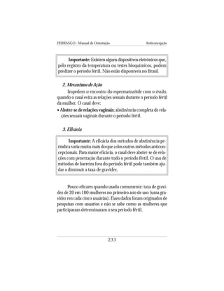 FEBRASGO - Manual de Orientação Anticoncepção
233
Importante:Existem alguns dispositivos eletrônicos que,
pelo registro da temperatura ou testes bioquímicos, podem
predizer o período fértil. Não estão disponíveis no Brasil.
2. Mecanismo de Ação
Impedem o encontro do espermatozóide com o óvulo,
quando o casal evita as relações sexuais durante o período fértil
da mulher. O casal deve:
• Abster-se de relações vaginais: abstinência completa de rela-
ções sexuais vaginais durante o período fértil.
3. Eficácia
Importante: A eficácia dos métodos de abstinência pe-
riódica varia muito mais do que a dos outros métodos anticon-
cepcionais. Para maior eficácia, o casal deve abster-se de rela-
ções com penetração durante todo o período fértil. O uso de
métodos de barreira fora do período fértil pode também aju-
dar a diminuir a taxa de gravidez.
Pouco eficazes quando usado comumente: taxa de gravi-
dez de 20 em 100 mulheres no primeiro ano de uso (uma gra-
videz em cada cinco usuárias). Esses dados foram originados de
pesquisas com usuários e não se sabe como as mulheres que
participaram determinaram o seu período fértil.
 