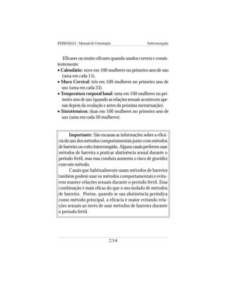 FEBRASGO - Manual de Orientação Anticoncepção
234
Eficazes ou muito eficazes quando usados correta e consis-
tentemente:
• Calendário: nove em 100 mulheres no primeiro ano de uso
(uma em cada 11).
• Muco Cervical: três em 100 mulheres no primeiro ano de
uso (uma em cada 33).
• Temperatura corporal basal: uma em 100 mulheres no pri-
meiro ano de uso (quando as relações sexuais acontecem ape-
nas depois da ovulação e antes da próxima menstruação).
• Sintotérmicos: duas em 100 mulheres no primeiro ano de
uso (uma em cada 50 mulheres).
Importante: São escassas as informações sobre a eficá-
cia do uso dos métodos comportamentais junto com métodos
de barreira ou coito interrompido. Alguns casais preferem usar
métodos de barreira a praticar abstinência sexual durante o
período fértil, mas essa conduta aumenta o risco de gravidez
com este método.
Casais que habitualmente usam métodos de barreira
também podem usar os métodos comportamentais e evita-
rem manter relações sexuais durante o período fértil. Essa
combinação é mais eficaz do que o uso isolado de métodos
de barreira. Porém, quando se usa abstinência periódica
como método principal, a eficácia é maior evitando rela-
ções sexuais ao invés de usar métodos de barreira durante
o período fértil.
 
