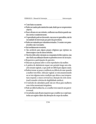 FEBRASGO - Manual de Orientação Anticoncepção
236
• Custobaixoouausente;
• Podemserusadospelamaioriadoscasais,desdequesecomprometam
afazê-lo;
• Poucoeficazesemusorotineiro,melhoramsuaeficáciaquandousa-
doscorretaeconsistentemente;
• Oaprendizadopodeserdemorado,masumavezaprendidos,nãohá
necessidadedeintervençãoporpartedosprovedores;
• Podemserensinadosporvoluntáriostreinados.Ocontatocompesso-
almédiconãoénecessário;
• Sãoimediatamentereversíveis;
• São aceitáveis para alguns grupos religiosos que rejeitam ou
desencorajamousodeoutrosmétodos;
• Nãotêmefeitosobrealactaçãooucomposiçãodoleitematerno,mas
nãoéfácilasuautilizaçãoduranteosprimeirosmeses da lactação;
• Requerem a participação do parceiro;
• Educam as pessoas sobre o ciclo reprodutivo da mulher.
• A prática de abstinência requer um período longo sem rela-
ções sexuais vaginais, o que pode ser difícil para alguns casais;
• Podem tornar-se pouco confiáveis ou difíceis de usar quando
a mulher tem febre, infecção vaginal, se está amamentando
ou se tem alguma outra condição que altera a sua tempera-
tura corporal, o muco cervical ou a duração do ciclo mens-
trual (consulte critérios de elegibilidade médica);
• O método do calendário pode não ser eficaz para mulheres
com ciclos menstruais irregulares;
• Pode ser difícil utilizá-los, se a mulher tem mais de um parcei-
ro sexual;
• Osmétodosmaiseficazesrequeremqueamulherouocasalman-
tenhaumregistrodiáriodasalteraçõesdocorpodamulher.
 