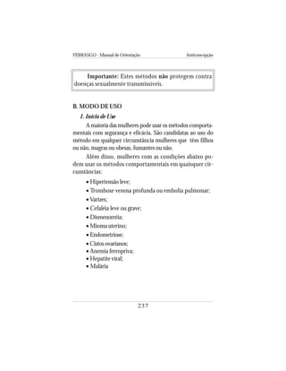 FEBRASGO - Manual de Orientação Anticoncepção
237
Importante: Estes métodos não protegem contra
doenças sexualmente transmissíveis.
B. MODO DE USO
1. Início de Uso
A maioria das mulheres pode usar os métodos comporta-
mentais com segurança e eficácia. São candidatas ao uso do
método em qualquer circunstância mulheres que têm filhos
ou não, magras ou obesas, fumantes ou não.
Além disso, mulheres com as condições abaixo po-
dem usar os métodos comportamentais em quaisquer cir-
cunstâncias:
• Hipertensão leve;
• Trombose venosa profunda ou embolia pulmonar;
• Varizes;
• Cefaléia leve ou grave;
• Dismenorréia;
• Mioma uterino;
• Endometriose;
• Cistos ovarianos;
• Anemia ferropriva;
• Hepatite viral;
• Malária
 