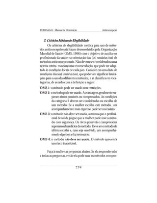 FEBRASGO - Manual de Orientação Anticoncepção
238
2. Critérios Médicos de Elegibilidade
Os critérios de elegibilidade médica para uso de méto-
dos anticoncepcionais foram desenvolvidos pela Organização
Mundial de Saúde (OMS, 1996) com o objetivo de auxiliar os
profissionais da saúde na orientação das (os) usuárias (os) de
métodos anticoncepcionais. Não devem ser considerados uma
norma estrita, mas sim uma recomendação, que pode ser adap-
tada às condições locais de cada país. Consiste em uma lista de
condições das (os) usuárias (os), que poderiam significar limita-
ções para o uso dos diferentes métodos, e as classifica em 4 ca-
tegorias, de acordo com a definição a seguir:
OMS 1: o método pode ser usado sem restrições.
OMS 2: o método pode ser usado. As vantagens geralmente su-
peram riscos possíveis ou comprovados. As condições
da categoria 2 devem ser consideradas na escolha de
um método. Se a mulher escolhe este método, um
acompanhamento mais rigoroso pode ser necessário.
OMS 3: o método não deve ser usado, a menos que o profissi-
onal de saúde julgue que a mulher pode usar o méto-
do com segurança. Os riscos possíveis e comprovados
superamosbenefíciosdométodo.Deveserométodode
última escolha e, caso seja escolhido, um acompanha-
mentorigorososefaznecessário.
OMS 4: o método não deve ser usado. O método apresenta
um risco inaceitável.
Faça à mulher as perguntas abaixo. Se ela responder não
a todas as perguntas, então ela pode usar os métodos compor-
 