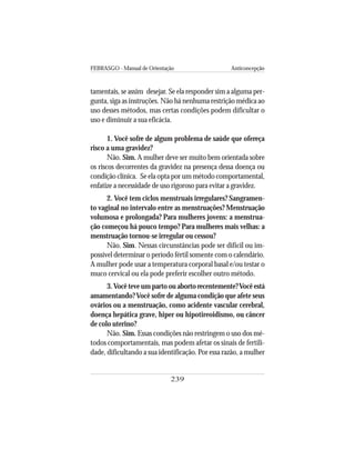 FEBRASGO - Manual de Orientação Anticoncepção
239
tamentais, se assim desejar. Se ela responder sim a alguma per-
gunta, siga as instruções. Não há nenhuma restrição médica ao
uso desses métodos, mas certas condições podem dificultar o
uso e diminuir a sua eficácia.
1. Você sofre de algum problema de saúde que ofereça
risco a uma gravidez?
Não. Sim. A mulher deve ser muito bem orientada sobre
os riscos decorrentes da gravidez na presença dessa doença ou
condição clínica. Se ela opta por um método comportamental,
enfatize a necessidade de uso rigoroso para evitar a gravidez.
2. Você tem ciclos menstruais irregulares? Sangramen-
to vaginal no intervalo entre as menstruações? Menstruação
volumosa e prolongada? Para mulheres jovens: a menstrua-
ção começou há pouco tempo? Para mulheres mais velhas: a
menstruação tornou-se irregular ou cessou?
Não. Sim. Nessas circunstâncias pode ser difícil ou im-
possível determinar o período fértil somente com o calendário.
A mulher pode usar a temperatura corporal basal e/ou testar o
muco cervical ou ela pode preferir escolher outro método.
3.Você teve um parto ou aborto recentemente?Você está
amamentando?Você sofre de alguma condição que afete seus
ovários ou a menstruação, como acidente vascular cerebral,
doença hepática grave, hiper ou hipotireoidismo, ou câncer
de colo uterino?
Não. Sim. Essas condições não restringem o uso dos mé-
todos comportamentais, mas podem afetar os sinais de fertili-
dade, dificultando a sua identificação. Por essa razão, a mulher
 