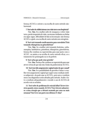 FEBRASGO - Manual de Orientação Anticoncepção
24
forneça ACOCs e oriente-a na escolha de outro método não-
hormonal.
7.Vocêsofredecefaléiaintensacomvisãoturvacomfreqüência?
Não. Sim. Se a mulher sofre de enxaqueca e refere visão
turva, perda temporária de visão, escotomas cintilantes ou linhas
em zigue-zague, dificuldade de fala ou locomoção: não forneça
ACOCs e ajude-a na escolha de outro método sem estrogênio.
8.Você está tomando medicamentos para convulsões? Está
tomando rifampicina ou griseofulvina?
Não. Sim. Se a mulher está tomando fenitoína, carba-
mazepina, barbitúricos, primidona, rifampicina, griseofulvina,
forneça-lhe condons ou espermicidas para usar junto com o
ACOC, ou assista-a na escolha de outro método eficaz, se o
tratamento for prolongado ou se ela preferir.
9. Você acha que pode estar grávida?
Não. Sim. Forneça-lhe condons ou espermicida para usar
até ter certeza de que não está. Então ela poderá iniciar ACOCs.
10. Vocêtemtidosangramentovaginalmaiordoqueousual?
Não. Sim. Se a possibilidade de gravidez é baixa e a mu-
lher tem sangramento vaginal que sugere uma condição médi-
ca subjacente, ela pode usar os ACOCs, pois nem a condição
nem o seu diagnóstico serão afetados pelo método. Avalie e tra-
te a condição adequadamente e reavalie o uso de ACOCs de
acordo com os achados.
11. Você sofre de problemas de vesícula biliar? Já teve icte-
rícia quando estava usando ACOCs? Você deverá submeter-
se a uma cirurgia que a deixará acamada por uma ou mais
semanas? Você teve um parto nos últimos 21 dias?
 