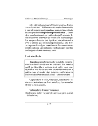 FEBRASGO - Manual de Orientação Anticoncepção
243
Estescritériosforamdesenvolvidosporumgrupodeagên-
cias colaborativas da USAID e são orientados fundamentalmen-
te para salientar os requisitos mínimos para a oferta de métodos
anticoncepcionais em regiões com poucos recursos. O fato de
não serem absolutamente necessários não significa que não de-
vam ser utilizados em serviços que contam com recursos adequa-
dos; são procedimentos que significam boa práticamédica.
Deve-se salientar que, em muitas oportunidades, a falta de re-
cursos para realizar alguns procedimentos francamente desne-
cessários (categoria D) é usada como justificativa para impedir o
uso de alguns métodos anticoncepcionais.
I. Instruções Gerais
Importante: amulherqueescolheosmétodoscomporta-
mentais se beneficiará de uma boa orientação. Um provedor
gentil, que dá ouvidos às preocupações da mulher ou do casal,
responde às suas dúvidas e fornece tanto informações claras e
práticas como orientação, estará ajudando a mulher a usar os
métodos comportamentais com sucesso e satisfatoriamente.
Os provedores de saúde, voluntários, conselheiros e ca-
sais com experiência no uso desses métodos podem aconselhar
e treinar os novos usuários.
Os instrutores devem ser capazes de:
• Ensinarem a mulher e seu parceiro a reconhecerem os sinais
de fertilidade;
 