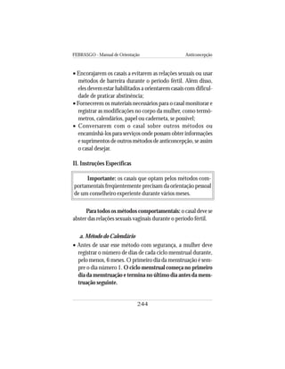 FEBRASGO - Manual de Orientação Anticoncepção
244
• Encorajarem os casais a evitarem as relações sexuais ou usar
métodos de barreira durante o período fértil. Além disso,
eles devem estar habilitados a orientarem casais com dificul-
dade de praticar abstinência;
• Fornecerem os materiais necessários para o casal monitorar e
registrar as modificações no corpo da mulher, como termô-
metros, calendários, papel ou caderneta, se possível;
• Conversarem com o casal sobre outros métodos ou
encaminhá-los para serviços onde possam obter informações
e suprimentos de outros métodos de anticoncepção, se assim
o casal desejar.
II. Instruções Específicas
Importante: os casais que optam pelos métodos com-
portamentais freqüentemente precisam da orientação pessoal
de um conselheiro experiente durante vários meses.
Para todos os métodos comportamentais: o casal deve se
abster das relações sexuais vaginais durante o período fértil.
a. Método do Calendário
• Antes de usar esse método com segurança, a mulher deve
registrar o número de dias de cada ciclo menstrual durante,
pelo menos, 6 meses. O primeiro dia da menstruação é sem-
pre o dia número 1. O ciclo menstrual começa no primeiro
dia da menstruação e termina no último dia antes da mens-
truação seguinte.
 