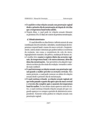 FEBRASGO - Manual de Orientação Anticoncepção
247
• O casal deve evitar relações sexuais com penetração vaginal
desde o primeiro dia da menstruação até depois de três dias
que a temperatura basal tenha subido.
• Depois disso, o casal pode ter relações sexuais (durante
os próximos10a12dias)atéoiníciodapróximamenstruação.
d. Método sintotérmico
O casal identifica os dias férteis e inférteis através de uma
combinaçãodostrêsmétodos:calendário,monitorizaçãodatem-
peratura corporal basal e exame do muco cervical e, freqüente-
mente, outros sinais e sintomas que podem indicar a ocorrência
da ovulação, tais como a consistência do colo do útero,
ingurgitamento mamário, dor pélvica, mudanças de humor, etc.
• A mulher deve manter o registro diário das secreções vagi-
nais, da temperatura basal, e de outros sintomas, além das
datas das menstruações. Isso permitirá a ela adquirir expe-
riência na detecção dos sinais da ovulação, tornando o méto-
do mais confiável.
• O casal interrompe as relações sexuais com penetração vagi-
nal quando a mulher perceber as secreções cervicais. Para
maior proteção, o casal pode começar a se abster de relações
sexuais desde o primeiro dia da menstruação.
• O casal continua evitando as relações sexuais vaginais até
que tenha passado o quarto dia após o pico do muco cervical
e o terceiro dia completo após o aumento da temperatura
basal da mulher. Se um desses sinais apareceu antes do ou-
tro, o casal continua evitando relações sexuais até que o se-
gundo apareça e se cumpra o período de abstinência corres-
pondente. Somente então poderá ter relações sexuais com
penetração vaginal.
 