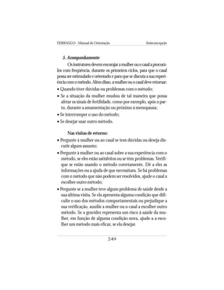 FEBRASGO - Manual de Orientação Anticoncepção
249
5. Acompanhamento
Osinstrutoresdevemencorajaramulherouocasalaprocurá-
los com freqüência, durante os primeiros ciclos, para que o casal
possa ser estimulado e orientado e para que se discuta a sua experi-
ênciacomométodo.Alémdisso,amulherouocasaldeveretornar:
• Quando tiver dúvidas ou problemas com o método;
• Se a situação da mulher mudou de tal maneira que possa
afetar os sinais de fertilidade, como por exemplo, após o par-
to, durante a amamentação ou próximo à menopausa;
• Se interromper o uso do método;
• Se desejar usar outro método.
Nas visitas de retorno:
• Pergunte à mulher ou ao casal se tem dúvidas ou deseja dis-
cutir algum assunto;
• Pergunte à mulher ou ao casal sobre a sua experiência com o
método, se eles estão satisfeitos ou se têm problemas. Verifi-
que se estão usando o método corretamente. Dê a eles as
informações ou a ajuda de que necessitam. Se há problemas
com o método que não podem ser resolvidos, ajude o casal a
escolher outro método;
• Pergunte se a mulher teve algum problema de saúde desde a
sua última visita. Se ela apresenta alguma condição que difi-
culte o uso dos métodos comportamentais ou prejudique a
sua verificação, auxilie a mulher ou o casal a escolher outro
método. Se a gravidez representa um risco à saúde da mu-
lher, em função de alguma condição nova, ajude-a a esco-
lher um método mais eficaz, se ela desejar.
 